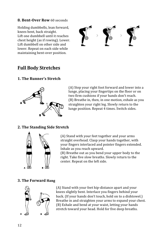 8. Bent-Over Row 60 seconds  Holding dumbbells, lean forward, e ~ - Knees bent, back straight.  Liftane dumbbell untl it reaches  chest height (as i rowing). Lower. il i Liftdumbbell on other side and - - -  lower. Repeat on each side while maintaining bent-over position,  Full Body Stretches  1.The Ramneris Sosch  2.The Standing Side Stretch  ;  3.The Forward Hang  }  12  —  () Step your right foot forward and lower into 2 lunge, placing your fingertips on the floor or on two firm cushions If your hands don’t reach,  (B) Breathe n, then, in one motion, exhale as you straighten your right leg.Slowly return to the lunge position. Repeat 4 times. Switch sides,  (A) Stand with your feet together and your arms stralght overhead. Clasp your hands together, with your fingers Interlaced and pointer fingers extended. Inhale as you reach upward.  (5) Breathe out as you bend your upper body to the right. Take five slow breaths. Slowly return o the center. Repeat on the leftside,  () Stand with your feet hip-distance apart and your knees slightly bent. Interlace you fingers behind your back. (1f your hands don’t touch, hold on to a dishtowel) Breathe in and straighten your arms to expand your chest. (B) Exhale and bend at your waist,letting your hands stretch toward your head. Hold for five deep breaths. 